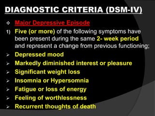 DIAGNOSTIC CRITERIA (DSM-IV)
 Major Depressive Episode
1) Five (or more) of the following symptoms have
been present during the same 2- week period
and represent a change from previous functioning;
 Depressed mood
 Markedly diminished interest or pleasure
 Significant weight loss
 Insomnia or Hypersomnia
 Fatigue or loss of energy
 Feeling of worthlessness
 Recurrent thoughts of death
 