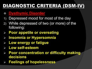 DIAGNOSTIC CRITERIA (DSM-IV)
 Dysthymic Disorder
1) Depressed mood for most of the day
2) While depressed of two (or more) of the
following:
 Poor appetite or overeating
 Insomnia or Hypersomnia
 Low energy or fatigue
 Low self-esteem
 Poor concentration or difficulty making
decisions
 Feelings of hopelessness
 