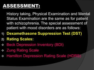 ASSESSMENT:
History taking, Physical Examination and Mental
Status Examination are the same as for patient
with schizophrenia. The special assessment of
patient with mood disorders are as follows:
1) Dexamethasone Suppression Test (DST)
2) Rating Scales:
 Beck Depression Inventory (BDI)
 Zung Rating Scale
 Hamilton Depression Rating Scale (HDRS)
 