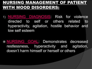 NURSING MANAGEMENT OF PATIENT
WITH MOOD DISORDERS:
1) NURSING DIAGNOSIS: Risk for violence
directed to self or others related to
hyperactivity, agitation, hostile behavior and
low self esteem
 NURSING GOAL: Demonstrates decreased
restlessness, hyperactivity and agitation,
doesn’t harm himself or herself or others
 