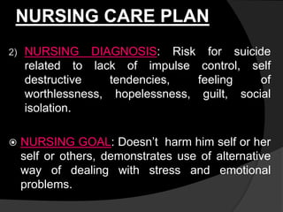NURSING CARE PLAN
2) NURSING DIAGNOSIS: Risk for suicide
related to lack of impulse control, self
destructive tendencies, feeling of
worthlessness, hopelessness, guilt, social
isolation.
 NURSING GOAL: Doesn’t harm him self or her
self or others, demonstrates use of alternative
way of dealing with stress and emotional
problems.
 