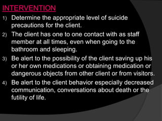 INTERVENTION
1) Determine the appropriate level of suicide
precautions for the client.
2) The client has one to one contact with as staff
member at all times, even when going to the
bathroom and sleeping.
3) Be alert to the possibility of the client saving up his
or her own medications or obtaining medication or
dangerous objects from other client or from visitors.
4) Be alert to the client behavior especially decreased
communication, conversations about death or the
futility of life.
 