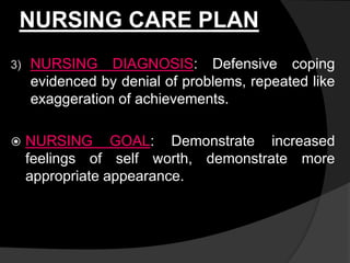 NURSING CARE PLAN
3) NURSING DIAGNOSIS: Defensive coping
evidenced by denial of problems, repeated like
exaggeration of achievements.
 NURSING GOAL: Demonstrate increased
feelings of self worth, demonstrate more
appropriate appearance.
 