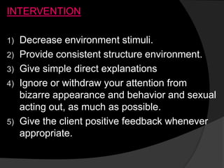 INTERVENTION
1) Decrease environment stimuli.
2) Provide consistent structure environment.
3) Give simple direct explanations
4) Ignore or withdraw your attention from
bizarre appearance and behavior and sexual
acting out, as much as possible.
5) Give the client positive feedback whenever
appropriate.
 