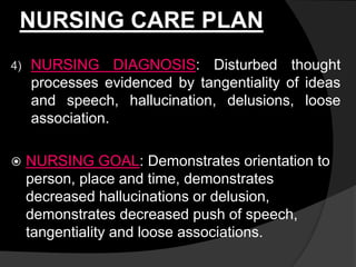 NURSING CARE PLAN
4) NURSING DIAGNOSIS: Disturbed thought
processes evidenced by tangentiality of ideas
and speech, hallucination, delusions, loose
association.
 NURSING GOAL: Demonstrates orientation to
person, place and time, demonstrates
decreased hallucinations or delusion,
demonstrates decreased push of speech,
tangentiality and loose associations.
 