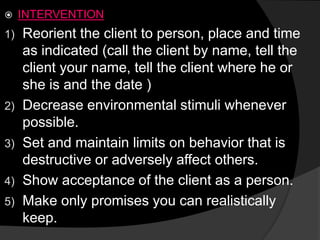  INTERVENTION
1) Reorient the client to person, place and time
as indicated (call the client by name, tell the
client your name, tell the client where he or
she is and the date )
2) Decrease environmental stimuli whenever
possible.
3) Set and maintain limits on behavior that is
destructive or adversely affect others.
4) Show acceptance of the client as a person.
5) Make only promises you can realistically
keep.
 