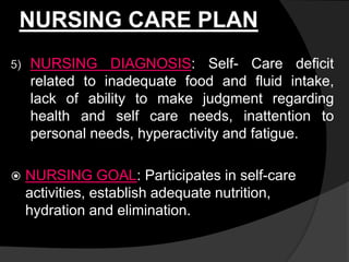 NURSING CARE PLAN
5) NURSING DIAGNOSIS: Self- Care deficit
related to inadequate food and fluid intake,
lack of ability to make judgment regarding
health and self care needs, inattention to
personal needs, hyperactivity and fatigue.
 NURSING GOAL: Participates in self-care
activities, establish adequate nutrition,
hydration and elimination.
 