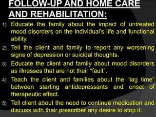 FOLLOW-UP AND HOME CARE
AND REHABILITATION:
1) Educate the family about the impact of untreated
mood disorders on the individual’s life and functional
ability.
2) Tell the client and family to report any worsening
signs of depression or suicidal thoughts.
3) Educate the client and family about mood disorders
as illnesses that are not their “fault”.
4) Teach the client and families about the “lag time”
between starting antidepressants and onset of
therapeutic effect.
5) Tell client about the need to continue medication and
discuss with their prescriber any desire to stop it.
 