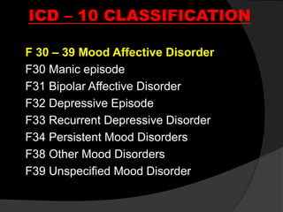 ICD – 10 CLASSIFICATION
F 30 – 39 Mood Affective Disorder
F30 Manic episode
F31 Bipolar Affective Disorder
F32 Depressive Episode
F33 Recurrent Depressive Disorder
F34 Persistent Mood Disorders
F38 Other Mood Disorders
F39 Unspecified Mood Disorder
 