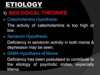 ETIOLOGY
1) BIOLOGICAL THEORIES
 Catecholamine Hypothesis:
The activity of catecholamine is too high or
low.
 Serotonin Hypothesis:
Deficiency in serotonin activity in both mania &
depression may be seen.
 GABA Hypothesis of Mania:
Deficiency has been postulated to contribute to
the etiology of psychotic states, especially
Mania.
 
