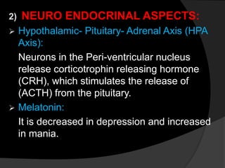 2) NEURO ENDOCRINAL ASPECTS:
 Hypothalamic- Pituitary- Adrenal Axis (HPA
Axis):
Neurons in the Peri-ventricular nucleus
release corticotrophin releasing hormone
(CRH), which stimulates the release of
(ACTH) from the pituitary.
 Melatonin:
It is decreased in depression and increased
in mania.
 