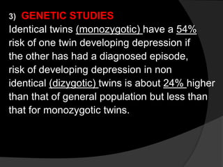 3) GENETIC STUDIES
Identical twins (monozygotic) have a 54%
risk of one twin developing depression if
the other has had a diagnosed episode,
risk of developing depression in non
identical (dizygotic) twins is about 24% higher
than that of general population but less than
that for monozygotic twins.
 