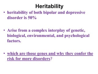 Heritability
• heritability of both bipolar and depressive
disorder is 50%
• Arise from a complex interplay of genetic,
biological, environmental, and psychological
factors.
• which are those genes and why they confer the
risk for more disorders?
 