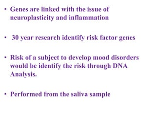 • Genes are linked with the issue of
neuroplasticity and inflammation
• 30 year research identify risk factor genes
• Risk of a subject to develop mood disorders
would be identify the risk through DNA
Analysis.
• Performed from the saliva sample
 