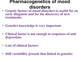 Pharmacogenetics of mood
disorders
• Genetic factors of mood disorders is useful for an
early diagnosis and for the discovery of new
treatments.
• Genetics knowledge is very important
• Clinical factor is not enough to responses of anti
depression.
• Lots of clinical factors
• Still variability present that linked to genetics
 