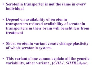 • Serotonin transporter is not the same in every
individual
• Depend on availability of serotonin
transporters reduced availability of serotonin
transporters in their brain will benefit less from
treatment
• Short serotonin variant create change plasticity
of whole serotonin system.
• This variant alone cannot explain all the genetic
variability, other variant , (CHL1, 5HTR2A)etc.
 