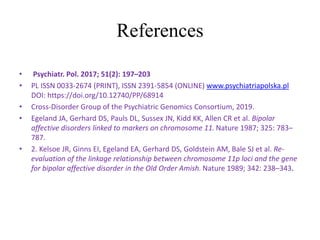 References
• Psychiatr. Pol. 2017; 51(2): 197–203
• PL ISSN 0033-2674 (PRINT), ISSN 2391-5854 (ONLINE) www.psychiatriapolska.pl
DOI: https://doi.org/10.12740/PP/68914
• Cross-Disorder Group of the Psychiatric Genomics Consortium, 2019.
• Egeland JA, Gerhard DS, Pauls DL, Sussex JN, Kidd KK, Allen CR et al. Bipolar
affective disorders linked to markers on chromosome 11. Nature 1987; 325: 783–
787.
• 2. Kelsoe JR, Ginns EI, Egeland EA, Gerhard DS, Goldstein AM, Bale SJ et al. Re-
evaluation of the linkage relationship between chromosome 11p loci and the gene
for bipolar affective disorder in the Old Order Amish. Nature 1989; 342: 238–343.
 