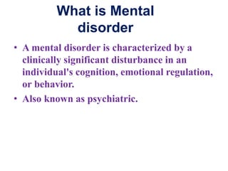 What is Mental
disorder
• A mental disorder is characterized by a
clinically significant disturbance in an
individual's cognition, emotional regulation,
or behavior.
• Also known as psychiatric.
 
