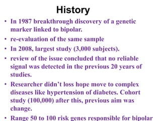 History
• In 1987 breakthrough discovery of a genetic
marker linked to bipolar.
• re-evaluation of the same sample
• In 2008, largest study (3,000 subjects).
• review of the issue concluded that no reliable
signal was detected in the previous 20 years of
studies.
• Researcher didn’t loss hope move to complex
diseases like hypertension of diabetes. Cohort
study (100,000) after this, previous aim was
change.
• Range 50 to 100 risk genes responsible for bipolar
 