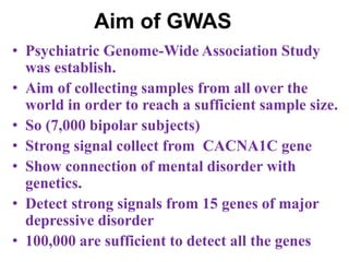 Aim of GWAS
• Psychiatric Genome-Wide Association Study
was establish.
• Aim of collecting samples from all over the
world in order to reach a sufficient sample size.
• So (7,000 bipolar subjects)
• Strong signal collect from CACNA1C gene
• Show connection of mental disorder with
genetics.
• Detect strong signals from 15 genes of major
depressive disorder
• 100,000 are sufficient to detect all the genes
 