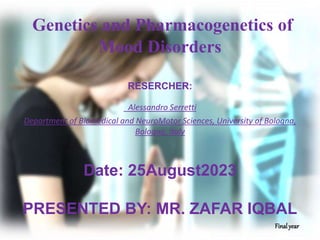 Genetics and Pharmacogenetics of
Mood Disorders
RESERCHER:
Alessandro Serretti
Department of Biomedical and NeuroMotor Sciences, University of Bologna,
Bologna, Italy
Date: 25August2023
PRESENTED BY: MR. ZAFAR IQBAL
Finalyear
 