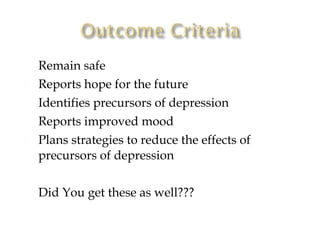    Remain safe
   Reports hope for the future
   Identifies precursors of depression
   Reports improved mood
   Plans strategies to reduce the effects of
    precursors of depression

   Did You get these as well???
 