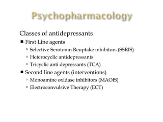    Classes of antidepressants
       First Line agents
         Selective Serotonin Reuptake inhibitors (SSRIS)
         Heterocyclic antidepressants
         Tricyclic anti depressants (TCA)
       Second line agents (interventions)
         Monoamine oxidase inhibitors (MAOIS)
         Electroconvulsive Therapy (ECT)
 