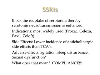    Block the reuptake of serotonin; thereby
    serotonin neurotransmission is enhanced
   Indications: most widely used (Prozac, Celexa,
    Paxil, Zoloft)
   Side Effects: Lower incidence of anticholinergic
    side effects than TCA’s
   Adverse effects: agitation, sleep disturbance,
    Sexual dysfunction*
   What does that mean? COMPLIANCE!!!
 