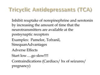    Inhibit reuptake of norepinephrine and serotonin
    by increasing the amount of time that the
    neurotransmitters are available at the
    postsynaptic receptors
   Examples: Pamelor, Tofranil,
    SinequanAdvantages
   Adverse Effects
   Start low….go slow!!!!
   Contraindications (Cardiacs/ hx of seizures/
    pregnancy)
 