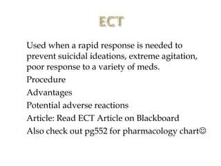    Used when a rapid response is needed to
    prevent suicidal ideations, extreme agitation,
    poor response to a variety of meds.
   Procedure
   Advantages
   Potential adverse reactions
   Article: Read ECT Article on Blackboard
   Also check out pg552 for pharmacology chart
 