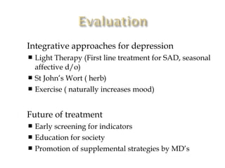    Integrative approaches for depression
     Light Therapy (First line treatment for SAD, seasonal
      affective d/o)
     St John’s Wort ( herb)
     Exercise ( naturally increases mood)



   Future of treatment
     Early screening for indicators
     Education for society
     Promotion of supplemental strategies by MD’s
 