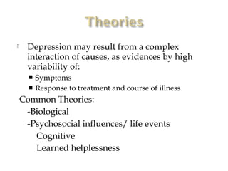      Depression may result from a complex
      interaction of causes, as evidences by high
      variability of:
       Symptoms
       Response to treatment and course of illness

    Common Theories:
     -Biological
     -Psychosocial influences/ life events
       Cognitive
       Learned helplessness
 