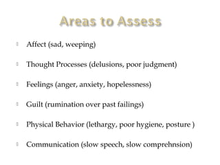    Affect (sad, weeping)

   Thought Processes (delusions, poor judgment)

   Feelings (anger, anxiety, hopelessness)

   Guilt (rumination over past failings)

   Physical Behavior (lethargy, poor hygiene, posture )

   Communication (slow speech, slow comprehnsion)
 