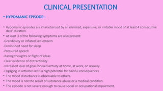 CLINICAL PRESENTATION
• HYPOMANIC EPISODE:-
• Hypomanic episodes are characterized by an elevated, expansive, or irritable mood of at least 4 consecutive
days’ duration.
• At least 3 of the following symptoms are also present:
-Grandiosity or inflated self-esteem
-Diminished need for sleep
-Pressured speech
-Racing thoughts or flight of ideas
-Clear evidence of distractibility
-Increased level of goal-focused activity at home, at work, or sexually
-Engaging in activities with a high potential for painful consequences
• The mood disturbance is observable to others.
• The mood is not the result of substance abuse or a medical condition.
• The episode is not severe enough to cause social or occupational impairment.
 