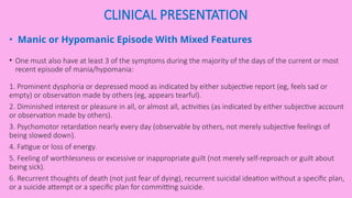 CLINICAL PRESENTATION
• Manic or Hypomanic Episode With Mixed Features
• One must also have at least 3 of the symptoms during the majority of the days of the current or most
recent episode of mania/hypomania:
1. Prominent dysphoria or depressed mood as indicated by either subjective report (eg, feels sad or
empty) or observation made by others (eg, appears tearful).
2. Diminished interest or pleasure in all, or almost all, activities (as indicated by either subjective account
or observation made by others).
3. Psychomotor retardation nearly every day (observable by others, not merely subjective feelings of
being slowed down).
4. Fatigue or loss of energy.
5. Feeling of worthlessness or excessive or inappropriate guilt (not merely self-reproach or guilt about
being sick).
6. Recurrent thoughts of death (not just fear of dying), recurrent suicidal ideation without a specific plan,
or a suicide attempt or a specific plan for committing suicide.
 