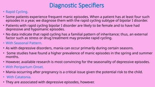 Diagnostic Specifiers
• Rapid Cycling.
• Some patients experience frequent manic episodes. When a patient has at least four such
episodes in a year, we diagnose them with the rapid cycling subtype of bipolar I disorder.
• Patients with rapid cycling bipolar I disorder are likely to be female and to have had
depressive and hypomanic episodes.
• No data indicate that rapid cycling has a familial pattern of inheritance; thus, an external
factor such as stress or drug treatment may provoke rapid cycling.
• With Seasonal Pattern.
• As with depressive disorders, mania can occur primarily during certain seasons.
• Some studies have found a higher prevalence of manic episodes in the spring and summer
months.
• However, available research is most convincing for the seasonality of depressive episodes.
• With Peripartum Onset.
• Mania occurring after pregnancy is a critical issue given the potential risk to the child.
• With Catatonia.
• They are associated with depressive episodes, however.
 