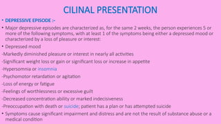 CILINAL PRESENTATION
• DEPRESSIVE EPISODE :-
• Major depressive episodes are characterized as, for the same 2 weeks, the person experiences 5 or
more of the following symptoms, with at least 1 of the symptoms being either a depressed mood or
characterized by a loss of pleasure or interest:
• Depressed mood
-Markedly diminished pleasure or interest in nearly all activities
-Significant weight loss or gain or significant loss or increase in appetite
-Hypersomnia or insomnia
-Psychomotor retardation or agitation
-Loss of energy or fatigue
-Feelings of worthlessness or excessive guilt
-Decreased concentration ability or marked indecisiveness
-Preoccupation with death or suicide; patient has a plan or has attempted suicide
• Symptoms cause significant impairment and distress and are not the result of substance abuse or a
medical condition
 