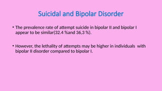 Suicidal and Bipolar Disorder
• The prevalence rate of attempt suicide in bipolar II and bipolar I
appear to be similar(32.4 %and 36,3 %).
• However, the lethality of attempts may be higher in individuals with
bipolar II disorder compared to bipolar I.
 