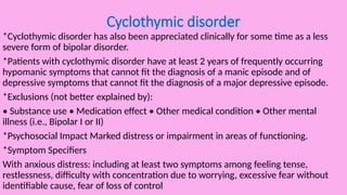 Cyclothymic disorder
*Cyclothymic disorder has also been appreciated clinically for some time as a less
severe form of bipolar disorder.
*Patients with cyclothymic disorder have at least 2 years of frequently occurring
hypomanic symptoms that cannot fit the diagnosis of a manic episode and of
depressive symptoms that cannot fit the diagnosis of a major depressive episode.
*Exclusions (not better explained by):
• Substance use • Medication effect • Other medical condition • Other mental
illness (i.e., Bipolar I or II)
*Psychosocial Impact Marked distress or impairment in areas of functioning.
*Symptom Specifiers
With anxious distress: including at least two symptoms among feeling tense,
restlessness, difficulty with concentration due to worrying, excessive fear without
identifiable cause, fear of loss of control
 