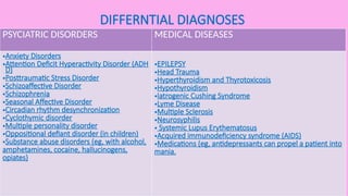 DIFFERNTIAL DIAGNOSES
PSYCIATRIC DISORDERS MEDICAL DISEASES
•Anxiety Disorders
•Attention Deficit Hyperactivity Disorder (ADH
D)
•Posttraumatic Stress Disorder
•Schizoaffective Disorder
•Schizophrenia
•Seasonal Affective Disorder
•Circadian rhythm desynchronization
•Cyclothymic disorder
•Multiple personality disorder
•Oppositional defiant disorder (in children)
•Substance abuse disorders (eg, with alcohol,
amphetamines, cocaine, hallucinogens,
opiates)
•EPILEPSY
•Head Trauma
•Hyperthyroidism and Thyrotoxicosis
•Hypothyroidism
•Iatrogenic Cushing Syndrome
•Lyme Disease
•Multiple Sclerosis
•Neurosyphilis
• Systemic Lupus Erythematosus
•Acquired immunodeficiency syndrome (AIDS)
•Medications (eg, antidepressants can propel a patient into
mania.
 