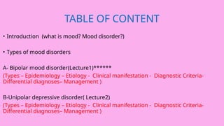 TABLE OF CONTENT
• Introduction (what is mood? Mood disorder?)
• Types of mood disorders
A- Bipolar mood disorder(Lecture1)******
(Types – Epidemiology – Etiology - Clinical manifestation - Diagnostic Criteria-
Differential diagnoses– Management )
B-Unipolar depressive disorder( Lecture2)
(Types – Epidemiology – Etiology - Clinical manifestation - Diagnostic Criteria-
Differential diagnoses– Management )
 