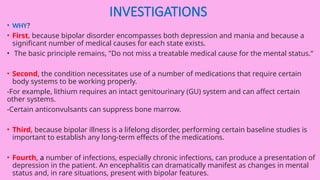 INVESTIGATIONS
• WHY?
• First, because bipolar disorder encompasses both depression and mania and because a
significant number of medical causes for each state exists.
• The basic principle remains, "Do not miss a treatable medical cause for the mental status.“
• Second, the condition necessitates use of a number of medications that require certain
body systems to be working properly.
-For example, lithium requires an intact genitourinary (GU) system and can affect certain
other systems.
-Certain anticonvulsants can suppress bone marrow.
• Third, because bipolar illness is a lifelong disorder, performing certain baseline studies is
important to establish any long-term effects of the medications.
• Fourth, a number of infections, especially chronic infections, can produce a presentation of
depression in the patient. An encephalitis can dramatically manifest as changes in mental
status and, in rare situations, present with bipolar features.
 