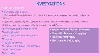 INVESTGATIONS
• Blood Studies
* Complete Blood Count
-(CBC) with differential is used to rule out anemia as a cause of depression in bipolar
disorder.
-Treatment, especially with certain anticonvulsants, may depress the bone marrow.
- Lithium may cause a reversible increase in the WBC count.
*Erythrocyte Sedimentation Rate
*Fasting glucose
*Serum electrolyte concentrations
*Proteins
*Thyroid hormones
*Creatinine and blood urea nitrogen
*Liver function test
*Lipid profile
• Substance and Alcohol Screening
• Magnetic Resonance Imaging
• Electrocardiography
• Electroencephalography
 