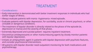TREATMENT
• Considerations:-
• Early intervention is demonstrated with better treatment responses in individuals who had
earlier stages of illness.
• Always evaluate patients with mania –hypomania- mixed episode.
• Evaluate patients with bipolar depression, for suicidality, acute or chronic psychosis, or other
unstable or dangerous conditions.
• The treatment of bipolar disorder is directly related to the phase of the episode (ie,
depression or mania) and the severity of that phase.
• Extremely depressed and suicidal patient requires inpatient treatment.
• Discontinue antidepressants or other mania-inducing agents by closely monitor patients
with bipolar depression.
• Initiate an antipsychotic agent in patients with bipolar depression with psychotic features,
and consider psychosocial interventions.
• All patients with bipolar disorder need outpatient monitoring for both medications and
psychotherapy.
 