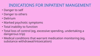 INDICATIONS FOR INPATIENT MANGEMENT
• Danger to self
• Danger to others
• Delirium
• Marked psychotic symptoms
• Total inability to function
• Total loss of control (eg, excessive spending, undertaking a
dangerous trip)
• Medical conditions that warrant medication monitoring (eg,
substance withdrawal/intoxication)
 
