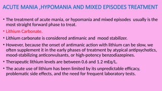 ACUTE MANIA ,HYPOMANIA AND MIXED EPISODES TREATMENT
• The treatment of acute mania, or hypomania and mixed episodes usually is the
most straight forward phase to treat.
• Lithium Carbonate.
• Lithium carbonate is considered antimanic and mood stabilizer.
• However, because the onset of antimanic action with lithium can be slow, we
often supplement it in the early phases of treatment by atypical antipsychotics,
mood-stabilizing anticonvulsants, or high-potency benzodiazepines.
• Therapeutic lithium levels are between 0.6 and 1.2 mEq/L.
• The acute use of lithium has been limited by its unpredictable efficacy,
problematic side effects, and the need for frequent laboratory tests.
 