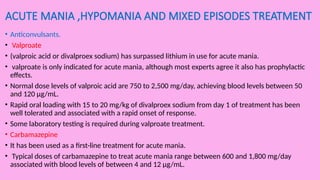 ACUTE MANIA ,HYPOMANIA AND MIXED EPISODES TREATMENT
• Anticonvulsants.
• Valproate
• (valproic acid or divalproex sodium) has surpassed lithium in use for acute mania.
• valproate is only indicated for acute mania, although most experts agree it also has prophylactic
effects.
• Normal dose levels of valproic acid are 750 to 2,500 mg/day, achieving blood levels between 50
and 120 µg/mL.
• Rapid oral loading with 15 to 20 mg/kg of divalproex sodium from day 1 of treatment has been
well tolerated and associated with a rapid onset of response.
• Some laboratory testing is required during valproate treatment.
• Carbamazepine
• It has been used as a first-line treatment for acute mania.
• Typical doses of carbamazepine to treat acute mania range between 600 and 1,800 mg/day
associated with blood levels of between 4 and 12 µg/mL.
 