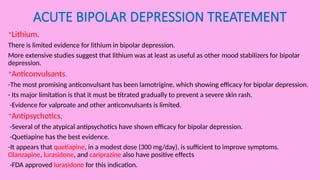 ACUTE BIPOLAR DEPRESSION TREATEMENT
*Lithium.
There is limited evidence for lithium in bipolar depression.
More extensive studies suggest that lithium was at least as useful as other mood stabilizers for bipolar
depression.
*Anticonvulsants.
-The most promising anticonvulsant has been lamotrigine, which showing efficacy for bipolar depression.
- Its major limitation is that it must be titrated gradually to prevent a severe skin rash.
-Evidence for valproate and other anticonvulsants is limited.
*Antipsychotics.
-Several of the atypical antipsychotics have shown efficacy for bipolar depression.
-Quetiapine has the best evidence.
-It appears that quetiapine, in a modest dose (300 mg/day), is sufficient to improve symptoms.
Olanzapine, lurasidone, and cariprazine also have positive effects
-FDA approved lurasidone for this indication.
 