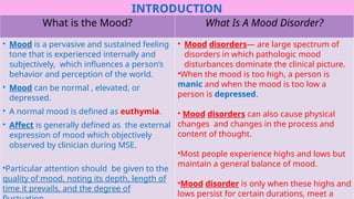 INTRODUCTION
What is the Mood? What Is A Mood Disorder?
• Mood is a pervasive and sustained feeling
tone that is experienced internally and
subjectively, which influences a person’s
behavior and perception of the world.
• Mood can be normal , elevated, or
depressed.
• A normal mood is defined as euthymia.
• Affect is generally defined as the external
expression of mood which objectively
observed by clinician during MSE.
•Particular attention should be given to the
quality of mood, noting its depth, length of
time it prevails, and the degree of
• Mood disorders— are large spectrum of
disorders in which pathologic mood
disturbances dominate the clinical picture.
•When the mood is too high, a person is
manic and when the mood is too low a
person is depressed.
• Mood disorders can also cause physical
changes and changes in the process and
content of thought.
•Most people experience highs and lows but
maintain a general balance of mood.
•Mood disorder is only when these highs and
lows persist for certain durations, meet a
 