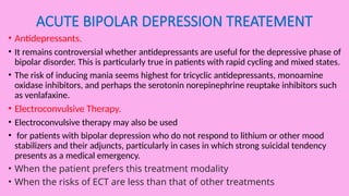 ACUTE BIPOLAR DEPRESSION TREATEMENT
• Antidepressants.
• It remains controversial whether antidepressants are useful for the depressive phase of
bipolar disorder. This is particularly true in patients with rapid cycling and mixed states.
• The risk of inducing mania seems highest for tricyclic antidepressants, monoamine
oxidase inhibitors, and perhaps the serotonin norepinephrine reuptake inhibitors such
as venlafaxine.
• Electroconvulsive Therapy.
• Electroconvulsive therapy may also be used
• for patients with bipolar depression who do not respond to lithium or other mood
stabilizers and their adjuncts, particularly in cases in which strong suicidal tendency
presents as a medical emergency.
• When the patient prefers this treatment modality
• When the risks of ECT are less than that of other treatments
 